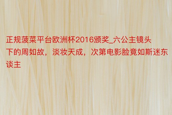 正规菠菜平台欧洲杯2016颁奖_六公主镜头下的周如故，淡妆天成，次第电影脸竟如斯迷东谈主