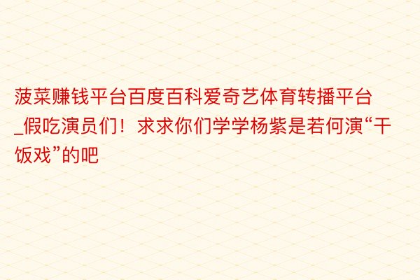菠菜赚钱平台百度百科爱奇艺体育转播平台_假吃演员们！求求你们学学杨紫是若何演“干饭戏”的吧