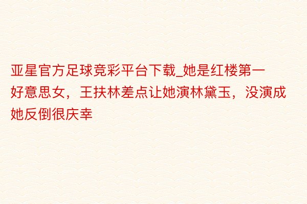 亚星官方足球竞彩平台下载_她是红楼第一好意思女，王扶林差点让她演林黛玉，没演成她反倒很庆幸