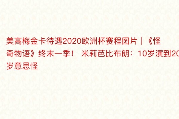 美高梅金卡待遇2020欧洲杯赛程图片 | 《怪奇物语》终末一季！ 米莉芭比布朗：10岁演到20岁意思怪