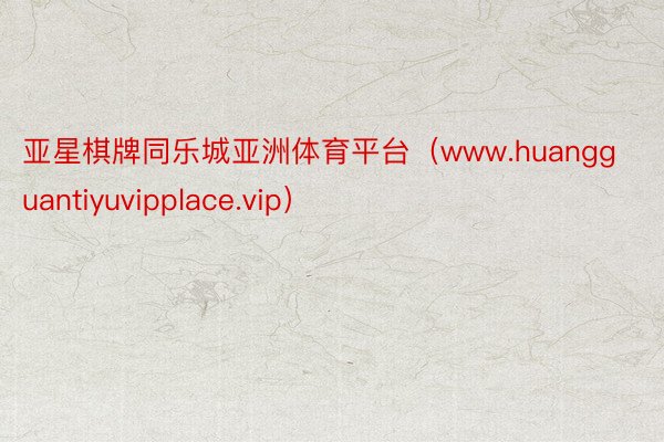 亚星棋牌同乐城亚洲体育平台（www.huangguantiyuvipplace.vip）