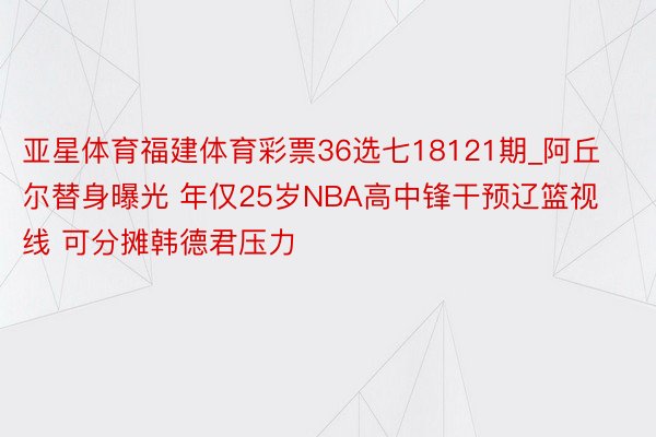 亚星体育福建体育彩票36选七18121期_阿丘尔替身曝光 年仅25岁NBA高中锋干预辽篮视线 可分摊韩德君压力