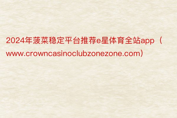 2024年菠菜稳定平台推荐e星体育全站app（www.crowncasinoclubzonezone.com）