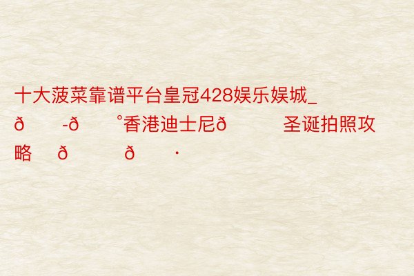 十大菠菜靠谱平台皇冠428娱乐娱城_🇭🇰香港迪士尼🎄圣诞拍照攻略✨ 🎀📷