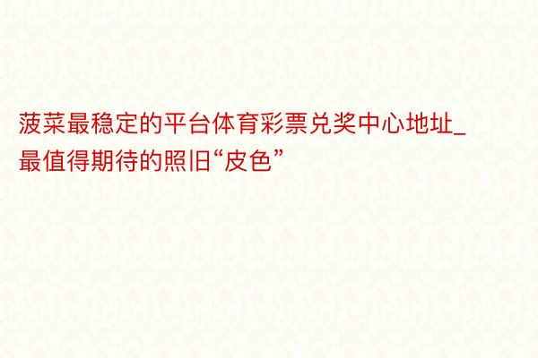 菠菜最稳定的平台体育彩票兑奖中心地址_最值得期待的照旧“皮色”‼️