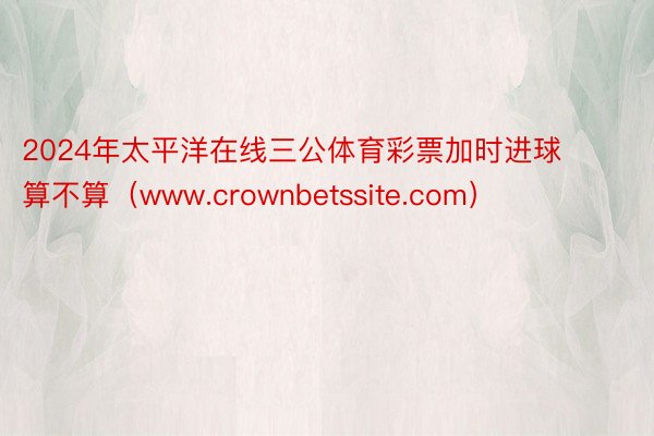2024年太平洋在线三公体育彩票加时进球算不算（www.crownbetssite.com）