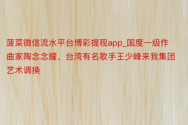 菠菜微信流水平台博彩提现app_国度一级作曲家陶念念耀、台湾有名歌手王少峰来我集团艺术调换