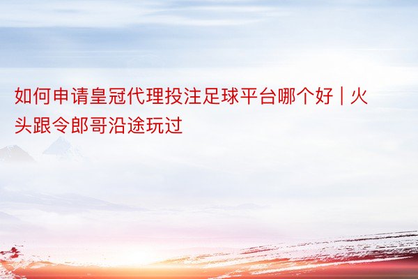 如何申请皇冠代理投注足球平台哪个好 | 火头跟令郎哥沿途玩过