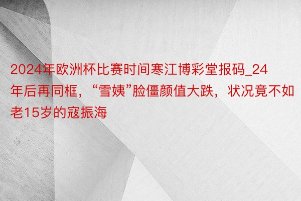 2024年欧洲杯比赛时间寒江博彩堂报码_24年后再同框，“雪姨”脸僵颜值大跌，状况竟不如老15岁的寇振海