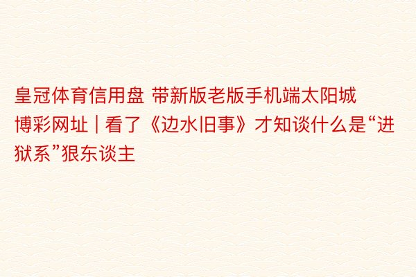 皇冠体育信用盘 带新版老版手机端太阳城博彩网址 | 看了《边水旧事》才知谈什么是“进狱系”狠东谈主