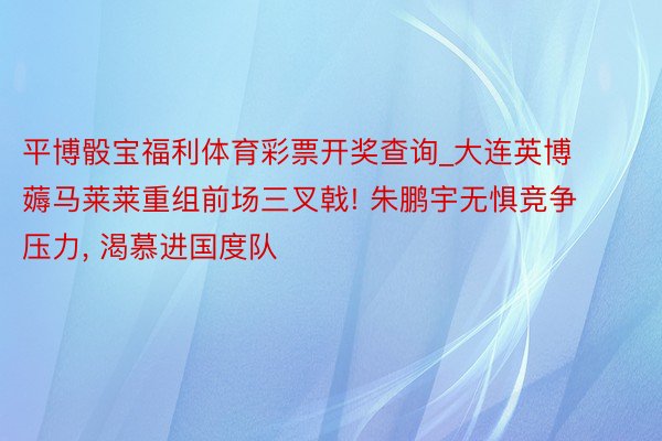 平博骰宝福利体育彩票开奖查询_大连英博薅马莱莱重组前场三叉戟! 朱鹏宇无惧竞争压力, 渴慕进国度队