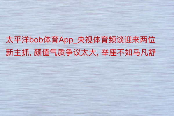 太平洋bob体育App_央视体育频谈迎来两位新主抓, 颜值气质争议太大, 举座不如马凡舒