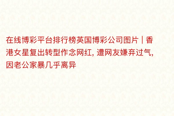 在线博彩平台排行榜英国博彩公司图片 | 香港女星复出转型作念网红, 遭网友嫌弃过气, 因老公家暴几乎离异