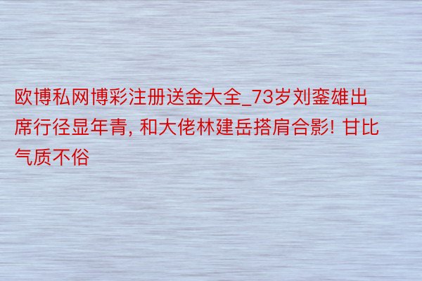 欧博私网博彩注册送金大全_73岁刘銮雄出席行径显年青, 和大佬林建岳搭肩合影! 甘比气质不俗