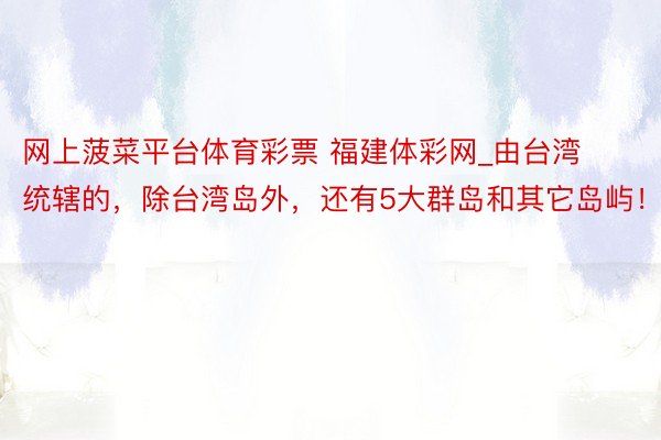网上菠菜平台体育彩票 福建体彩网_由台湾统辖的，除台湾岛外，还有5大群岛和其它岛屿！