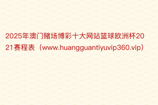 2025年澳门赌场博彩十大网站篮球欧洲杯2021赛程表（www.huangguantiyuvip360.vip）
