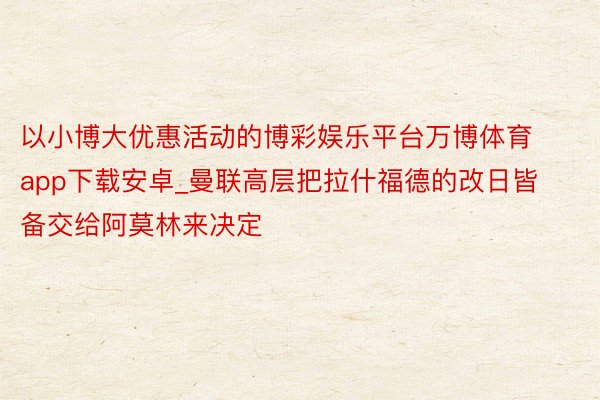 以小博大优惠活动的博彩娱乐平台万博体育app下载安卓_曼联高层把拉什福德的改日皆备交给阿莫林来决定