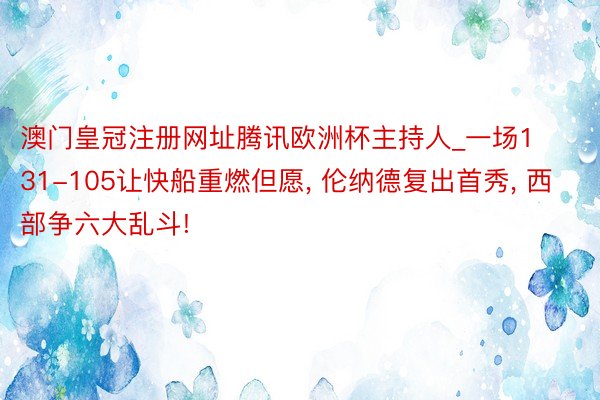 澳门皇冠注册网址腾讯欧洲杯主持人_一场131-105让快船重燃但愿, 伦纳德复出首秀, 西部争六大乱斗!