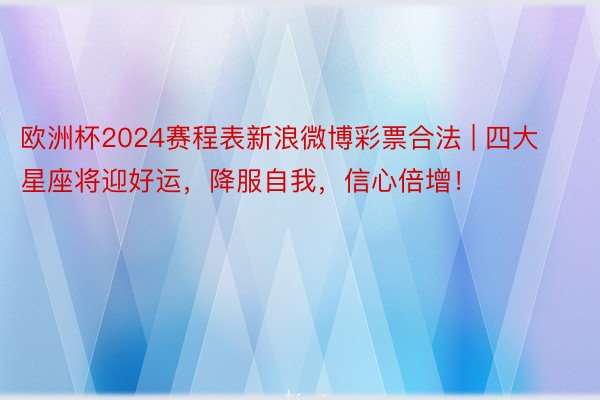 欧洲杯2024赛程表新浪微博彩票合法 | 四大星座将迎好运，降服自我，信心倍增！