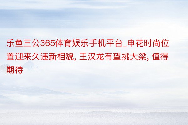 乐鱼三公365体育娱乐手机平台_申花时尚位置迎来久违新相貌, 王汉龙有望挑大梁,