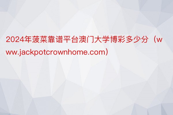 2024年菠菜靠谱平台澳门大学博彩多少分（www.jackpotcrownhom